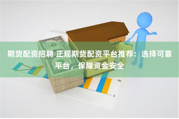 期货配资招聘 正规期货配资平台推荐：选择可靠平台，保障资金安全