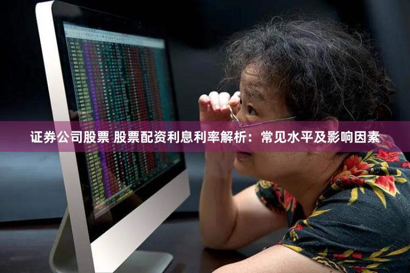 证券公司股票 股票配资利息利率解析：常见水平及影响因素