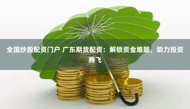 全国炒股配资门户 广东期货配资：解锁资金难题，助力投资腾飞