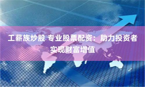 工薪族炒股 专业股票配资：助力投资者实现财富增值