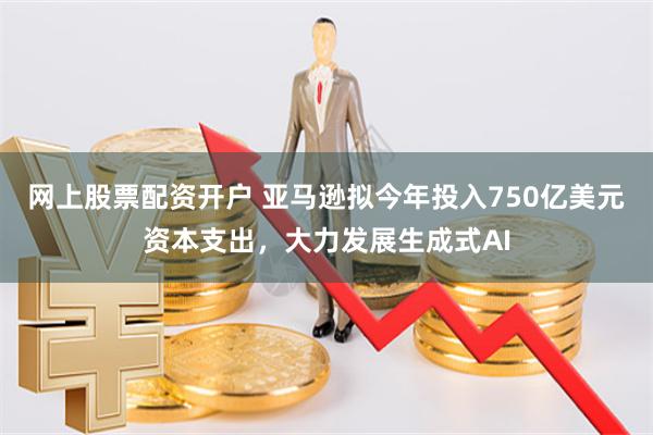 网上股票配资开户 亚马逊拟今年投入750亿美元资本支出，大力发展生成式AI