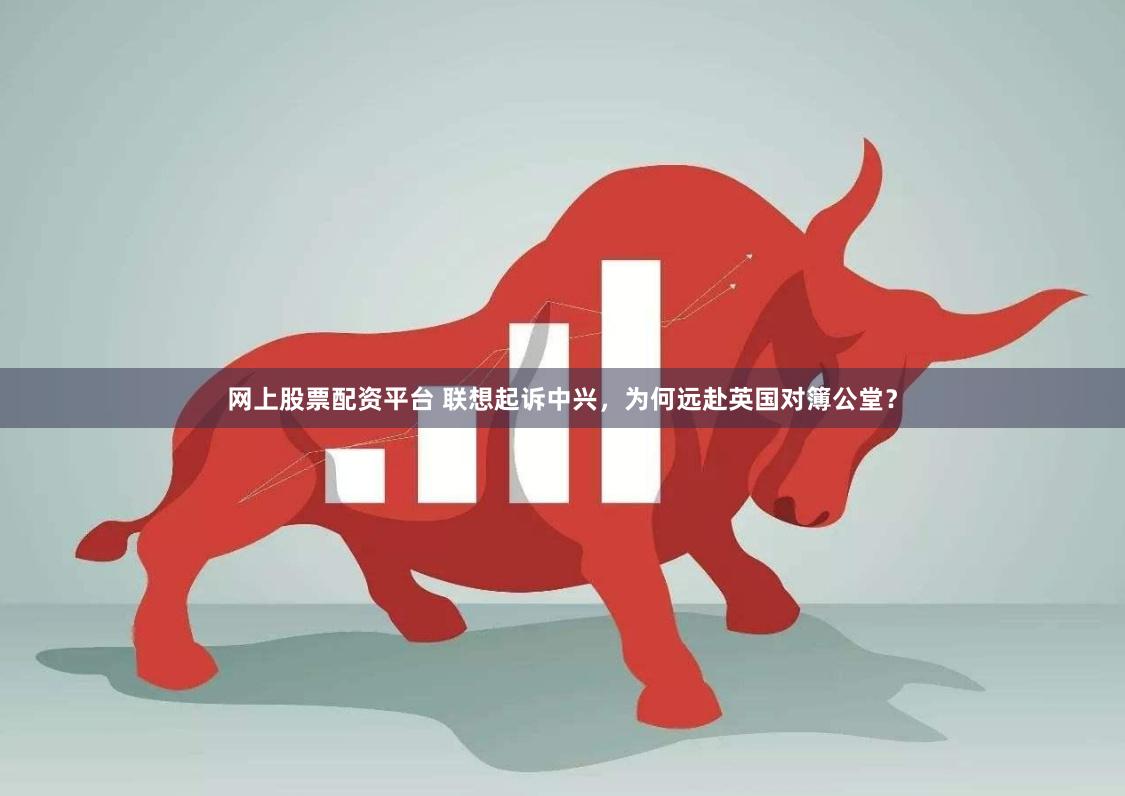 网上股票配资平台 联想起诉中兴，为何远赴英国对簿公堂？