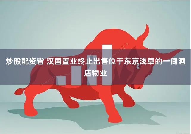 炒股配资皆 汉国置业终止出售位于东京浅草的一间酒店物业