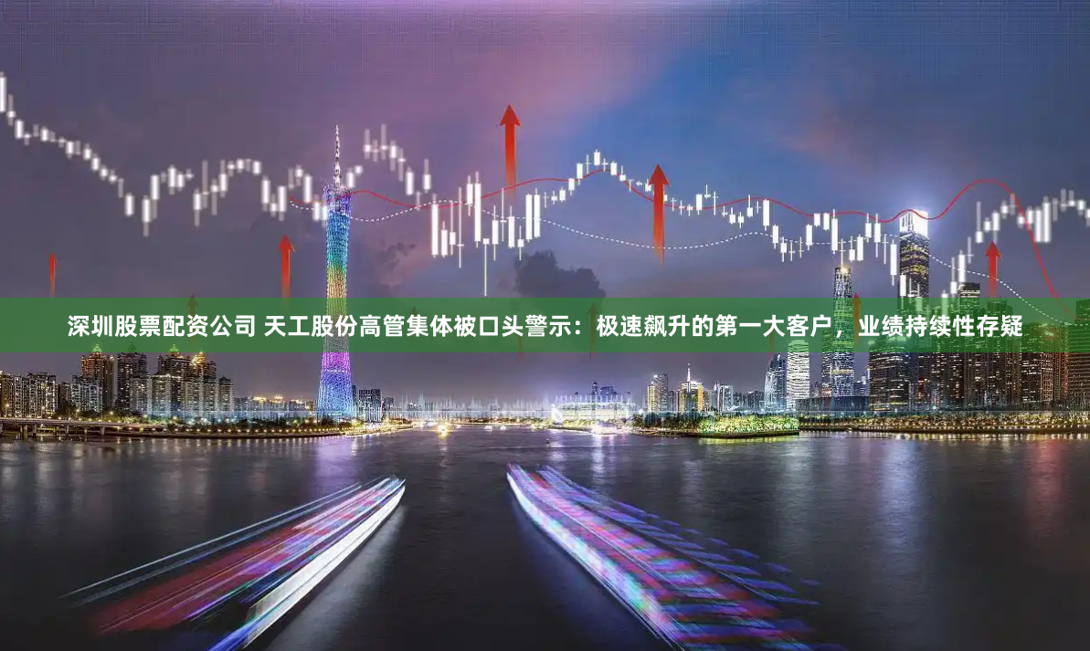 深圳股票配资公司 天工股份高管集体被口头警示：极速飙升的第一大客户，业绩持续性存疑
