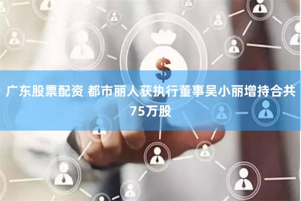 广东股票配资 都市丽人获执行董事吴小丽增持合共75万股