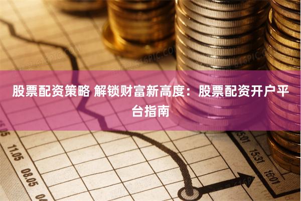 股票配资策略 解锁财富新高度：股票配资开户平台指南