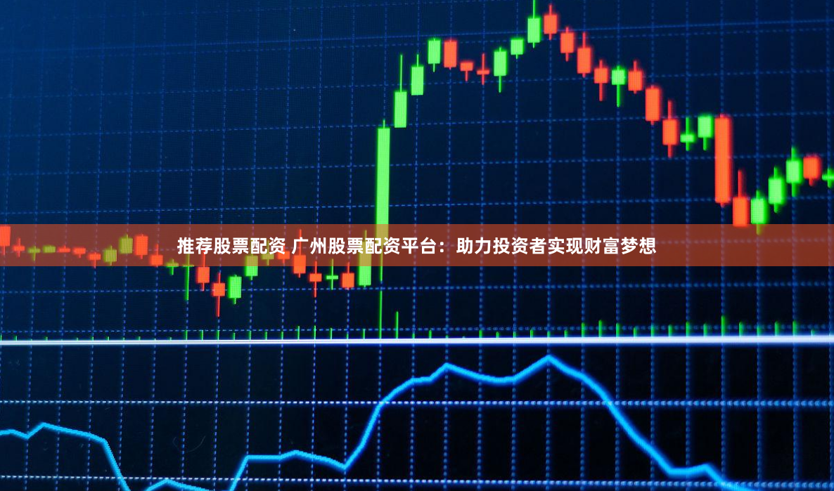推荐股票配资 广州股票配资平台：助力投资者实现财富梦想