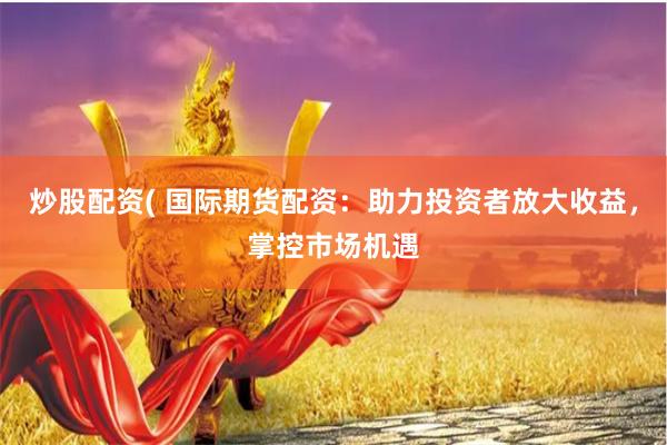 炒股配资( 国际期货配资：助力投资者放大收益，掌控市场机遇