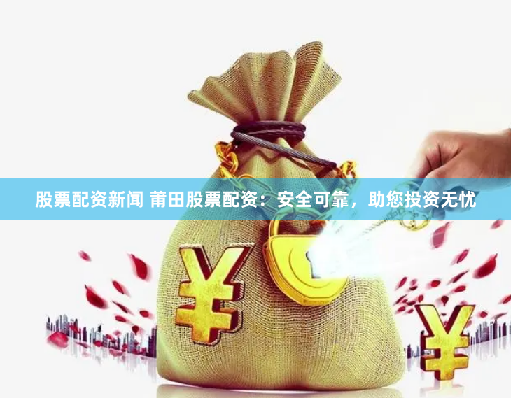 股票配资新闻 莆田股票配资：安全可靠，助您投资无忧