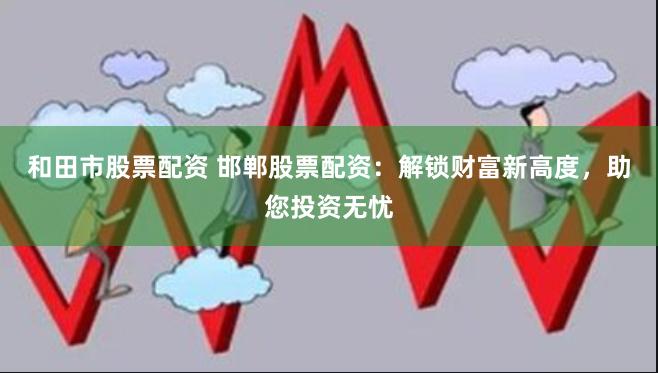 和田市股票配资 邯郸股票配资：解锁财富新高度，助您投资无忧