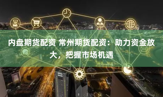 内盘期货配资 常州期货配资：助力资金放大，把握市场机遇