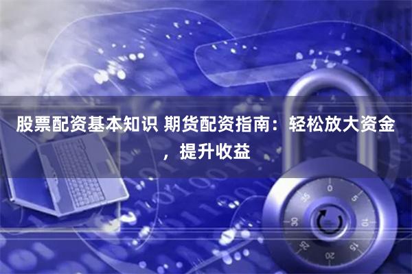 股票配资基本知识 期货配资指南：轻松放大资金，提升收益