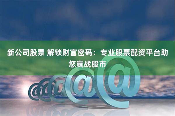 新公司股票 解锁财富密码：专业股票配资平台助您赢战股市