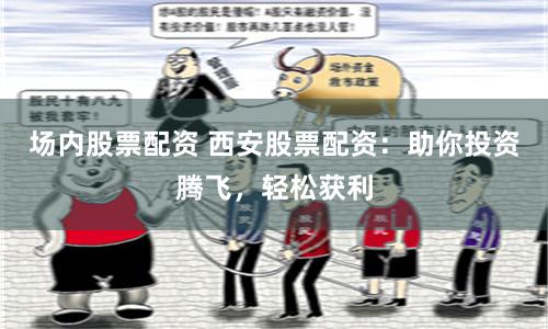 场内股票配资 西安股票配资：助你投资腾飞，轻松获利