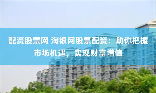 配资股票网 淘银网股票配资：助你把握市场机遇，实现财富增值