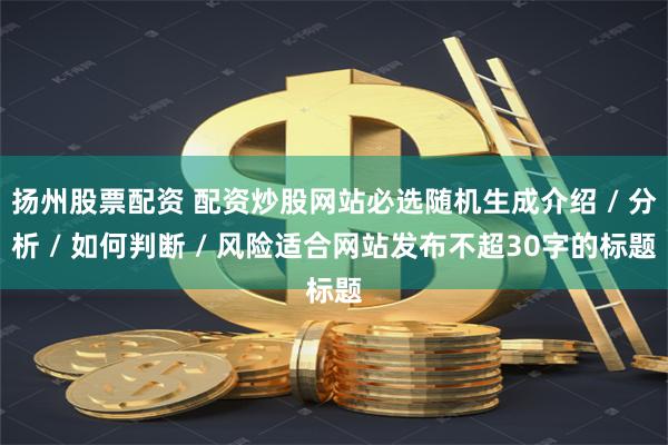 扬州股票配资 配资炒股网站必选随机生成介绍 / 分析 / 如何判断 / 风险适合网站发布不超30字的标题