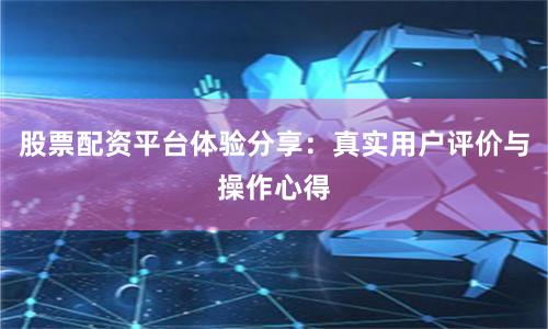 股票配资平台体验分享：真实用户评价与操作心得